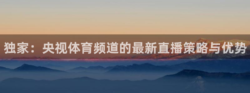 球神看球直播：独家：央视体育频道的最新直播策略与优势